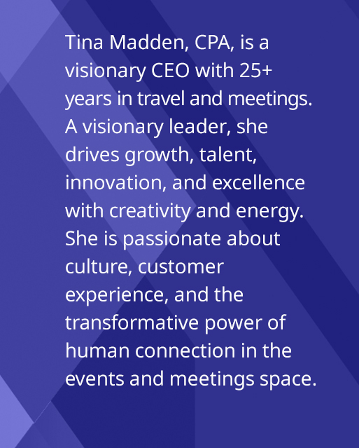 Tina Madden, CPA, IS a visionary CEO with 25+ years in travel and meetings. A visionary leader, she drives growth, talent, innovation, and excellence with creativity and energy. Passionate about culture, customer experience, and travel, she believes events transform organizations.